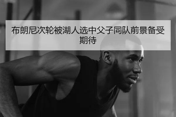 布朗尼次轮被湖人选中父子同队前景备受期待