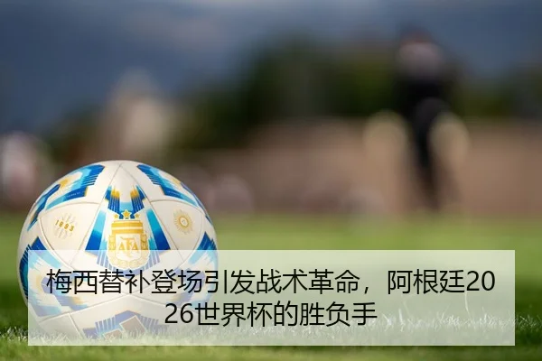 梅西替补登场引发战术革命，阿根廷2026世界杯的胜负手
