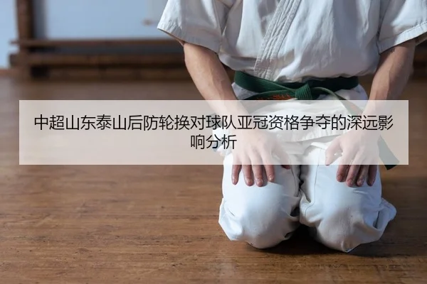 中超山东泰山后防轮换对球队亚冠资格争夺的深远影响分析