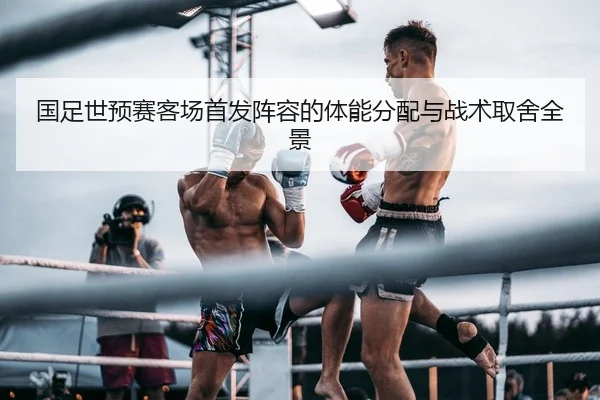 国足世预赛客场首发阵容的体能分配与战术取舍全景
